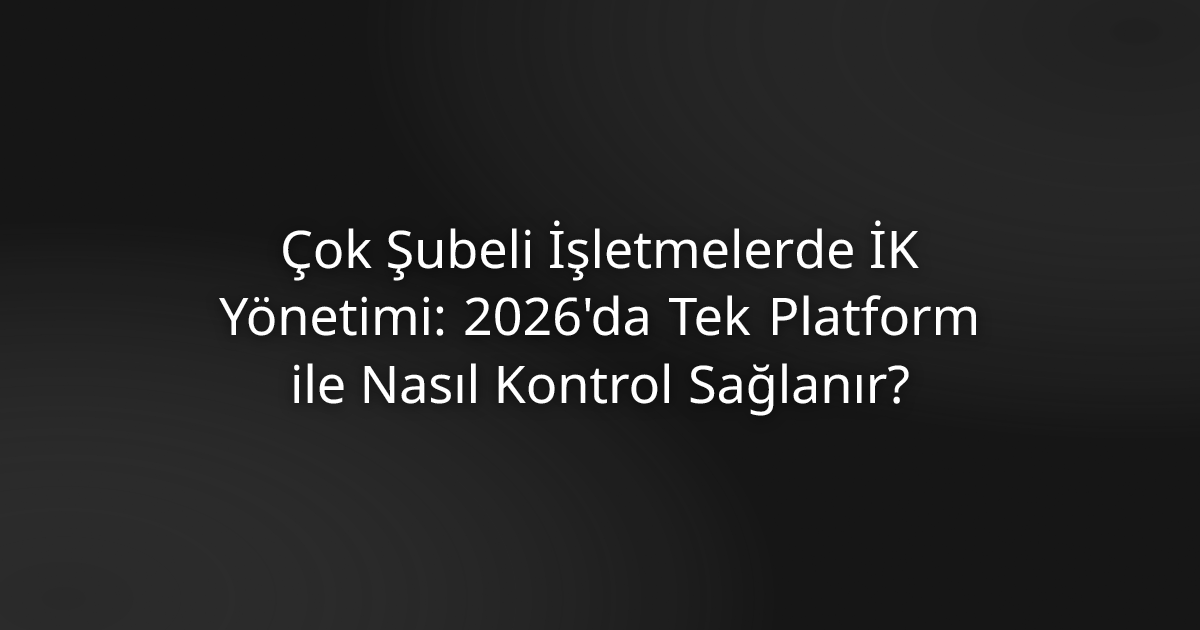 Çok Şubeli İşletmelerde İK Yönetimi: 2026'da Tek Platform ile Nasıl Kontrol Sağlanır?