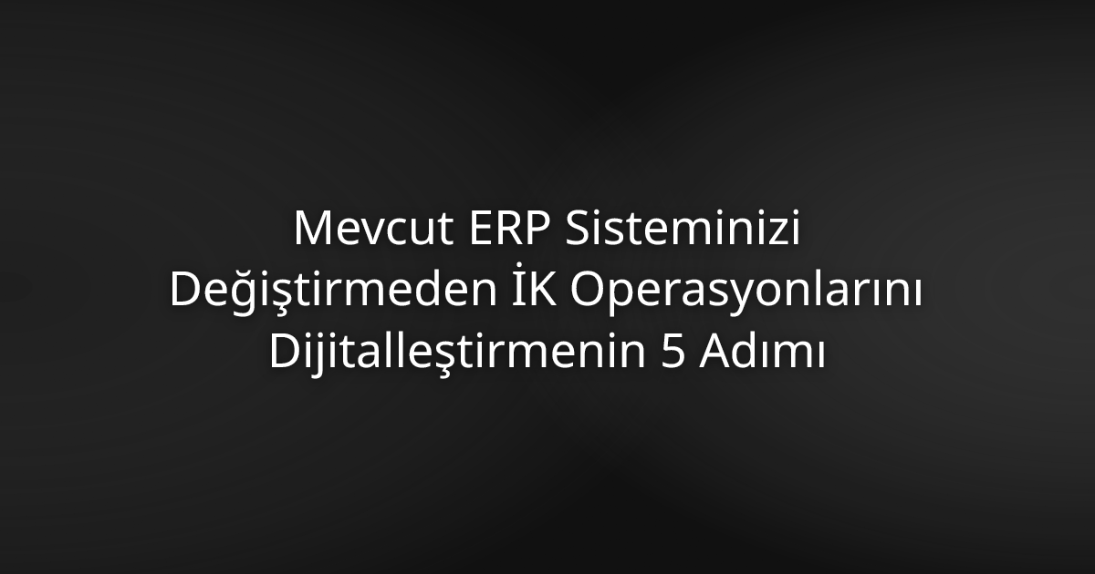 Mevcut ERP Sisteminizi Değiştirmeden İK Operasyonlarını Dijitalleştirmenin 5 Adımı
