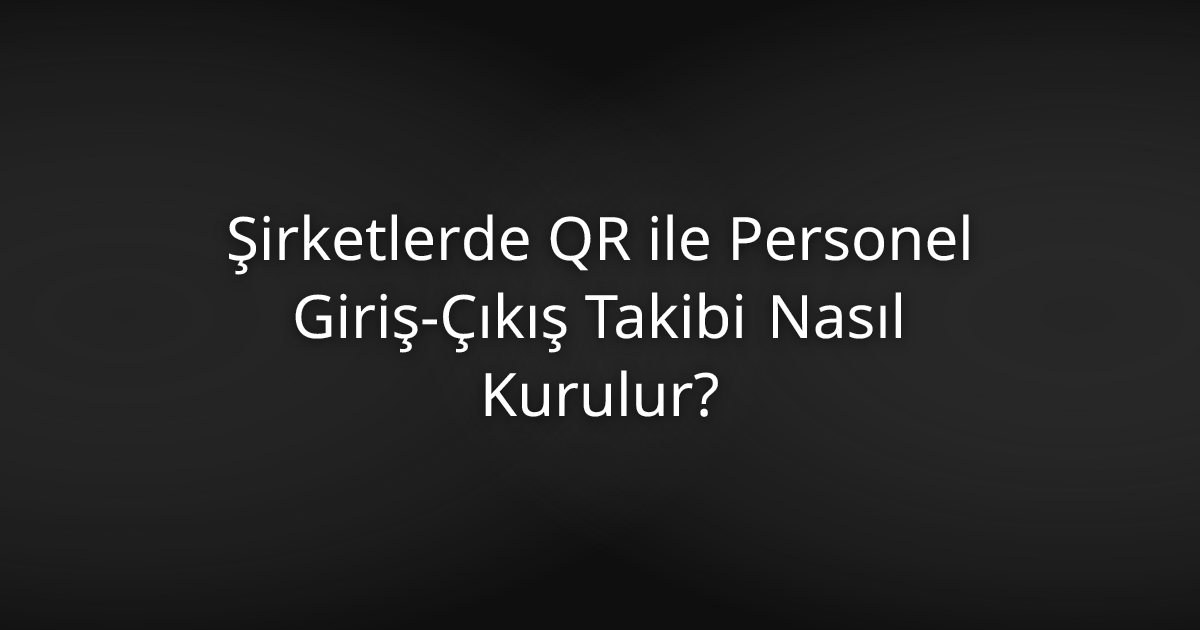 Şirketlerde QR ile Personel Giriş-Çıkış Takibi Nasıl Kurulur?