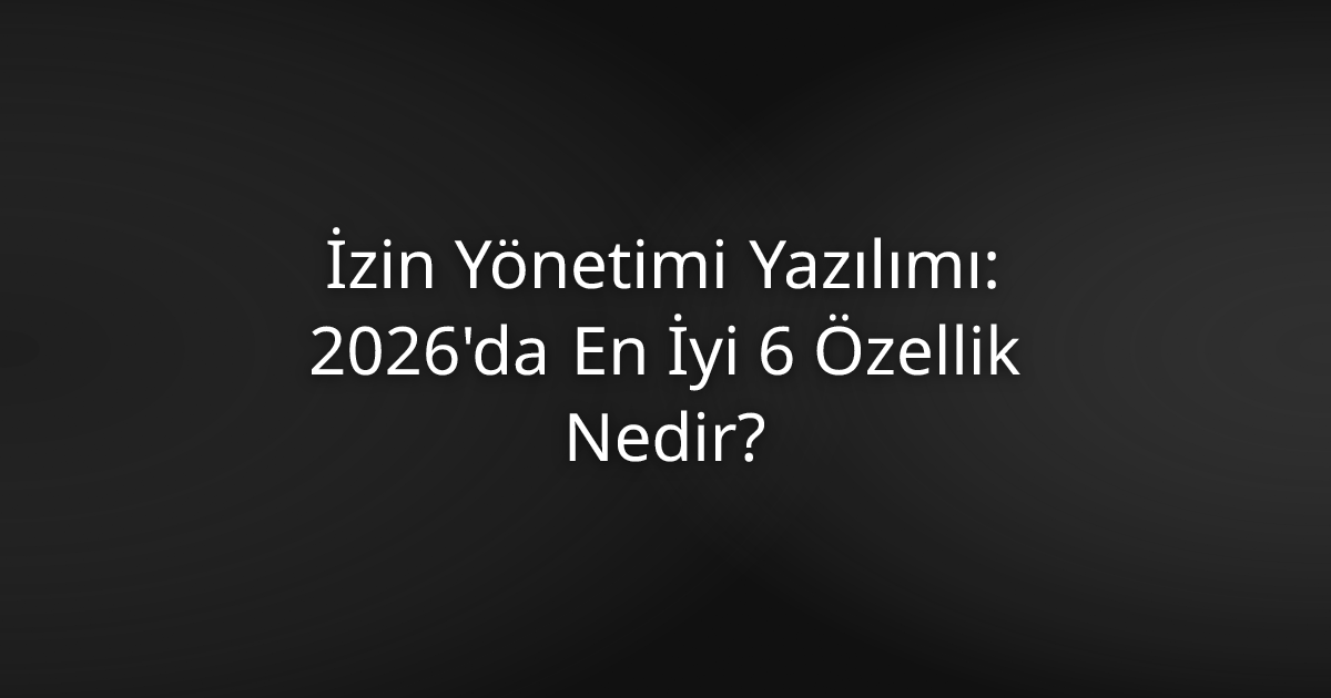 İzin Yönetimi Yazılımı: 2026'da En İyi 6 Özellik Nedir?