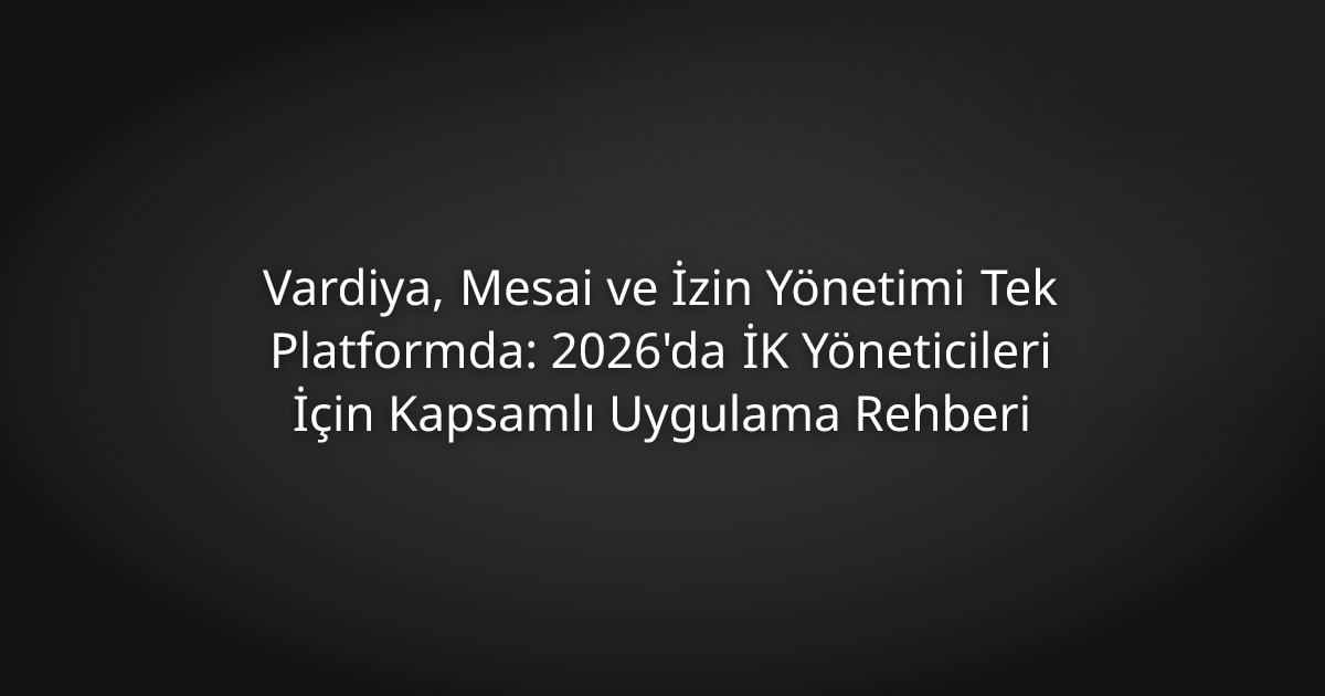 Vardiya, Mesai ve İzin Yönetimi Tek Platformda: 2026'da İK Yöneticileri İçin Kapsamlı Uygulama Rehberi