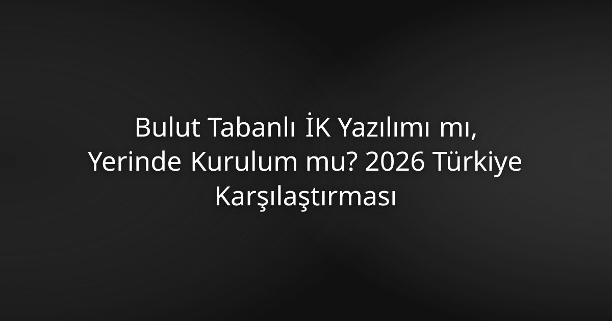 Bulut Tabanlı İK Yazılımı mı, Yerinde Kurulum mu? 2026 Türkiye Karşılaştırması